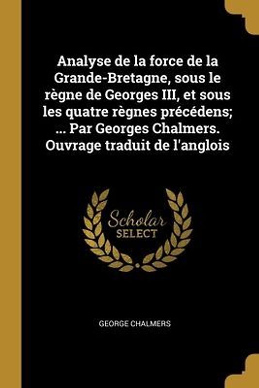 Analyse de la force de la Grande-Bretagne, sous le règne de Georges III, et sous les quatre règnes précédens; ... Par Georges Chalmers. Ouvrage traduit de l'anglois