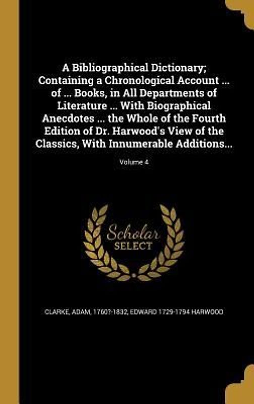 A Bibliographical Dictionary; Containing a Chronological Account ... of ... Books, in All Departments of Literature ... With Biographical Anecdotes ... the Whole of the Fourth Edition of Dr. Harwood's View of the Classics, With Innumerable Additions...; Volu