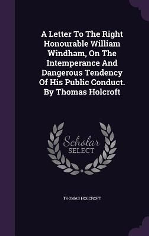 A Letter To The Right Honourable William Windham, On The Intemperance And Dangerous Tendency Of His Public Conduct. By Thomas Holcroft