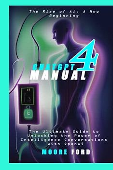ChatGPT4 Manual: The Ultimate Guide to Unlocking the Power of Artificial Intelligence Conversation with OpenAi