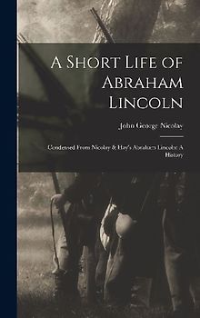 A Short Life of Abraham Lincoln: Condensed from Nicolay & Hay's Abraham Lincoln: A History