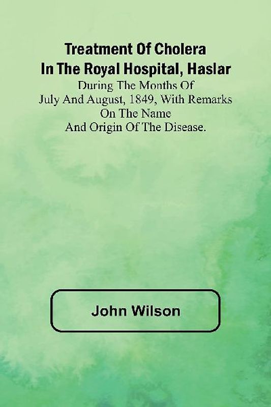 Treatment of Cholera in the Royal Hospital, Haslar During the months of July and August, 1849, with remarks on the name and origin of the disease.
