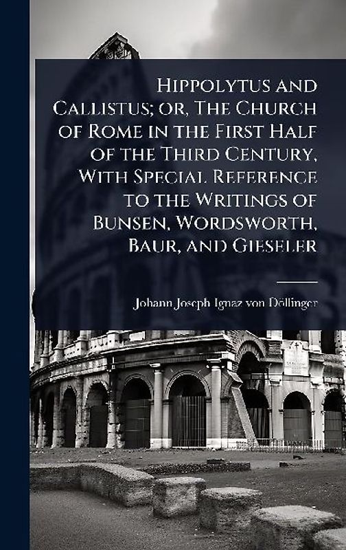 Hippolytus and Callistus; or, The Church of Rome in the First Half of the Third Century, With Special Reference to the Writings of Bunsen, Wordsworth, Baur, and Gieseler