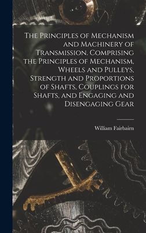 The Principles of Mechanism and Machinery of Transmission. Comprising the Principles of Mechanism, Wheels and Pulleys, Strength and Proportions of Shafts, Couplings for Shafts, and Engaging and Disengaging Gear
