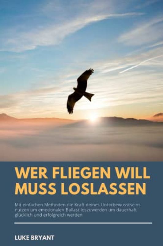 Wer fliegen will muss loslassen: Mit einfachen Methoden die Kraft deines Unterbewusstseins nutzen um emotionalen Ballast loszuwerden und dauerhaft glücklich und erfolgreich werden