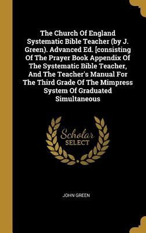 The Church Of England Systematic Bible Teacher (by J. Green). Advanced Ed. [consisting Of The Prayer Book Appendix Of The Systematic Bible Teacher, And The Teacher's Manual For The Third Grade Of The Mimpress System Of Graduated Simultaneous
