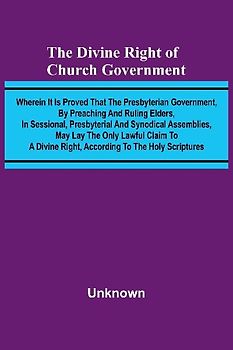 The Divine Right Of Church Government; Wherein It Is Proved That The Presbyterian Government, By Preaching And Ruling Elders, In Sessional, Presbyterial And Synodical Assemblies, May Lay The Only Lawful Claim To A Divine Right, According To The Holy Scrip