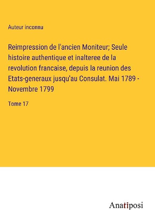 Reimpression de l'ancien Moniteur; Seule histoire authentique et inalteree de la revolution francaise, depuis la reunion des Etats-generaux jusqu'au Consulat. Mai 1789 - Novembre 1799