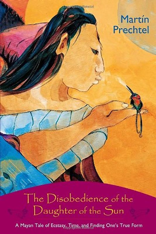 The Disobedience of the Daughter of the Sun: A Mayan Tale of Ecstasy, Time, and Finding One's True Form - Martin Prechtel