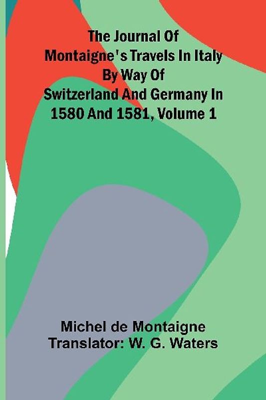 The Journal Of Montaigne's Travels In Italy By Way Of Switzerland And Germany In 1580 And 1581, Volume 1