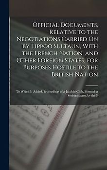 Official Documents, Relative to the Negotiations Carried On by Tippoo Sultaun, With the French Nation, and Other Foreign States, for Purposes Hostile to the British Nation