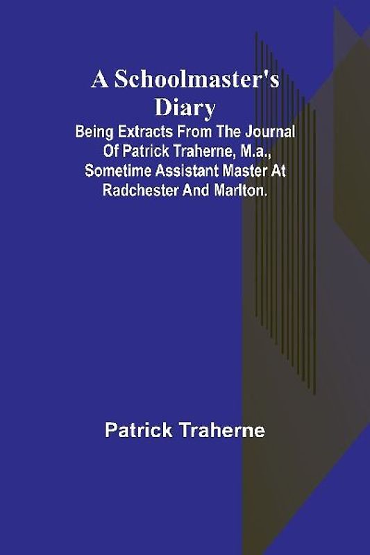 A Schoolmaster's Diary; Being Extracts from the Journal of Patrick Traherne, M.A., Sometime Assistant Master at Radchester and Marlton.