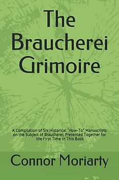 The Braucherei Grimoire: A Compilation of Six Historical “How-To” Manuscripts on the Subject of Braucherei, Presented Together for the First Time in This Book