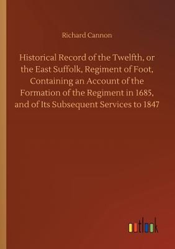 Historical Record of the Twelfth, or the East Suffolk, Regiment of Foot, Containing an Account of the Formation of the Regiment in 1685, and of Its Subsequent Services to 1847
