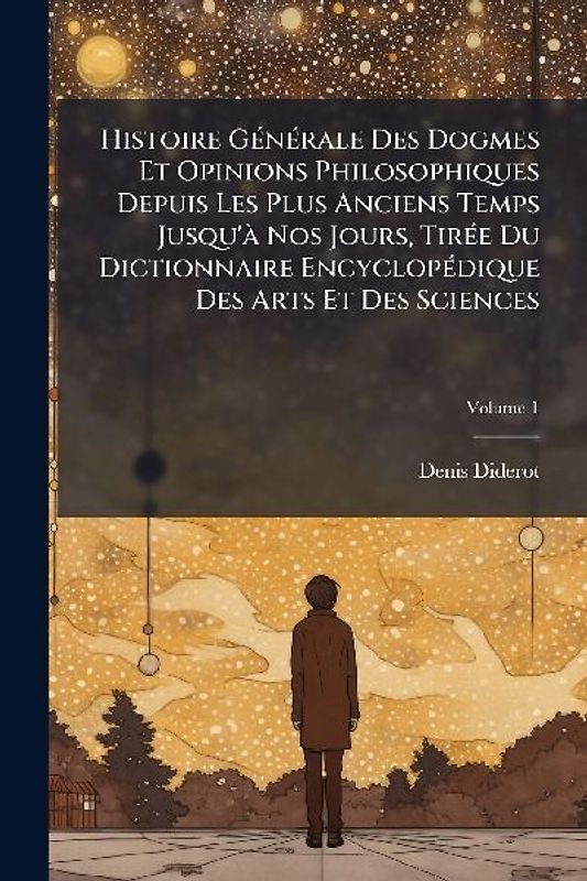 Histoire GÃ(c)nÃ(c)rale Des Dogmes Et Opinions Philosophiques Depuis Les Plus Anciens Temps Jusqu'Ã Nos Jours, TirÃ(c)e Du Dictionnaire EncyclopÃ(c)dique Des Arts Et Des Sciences
