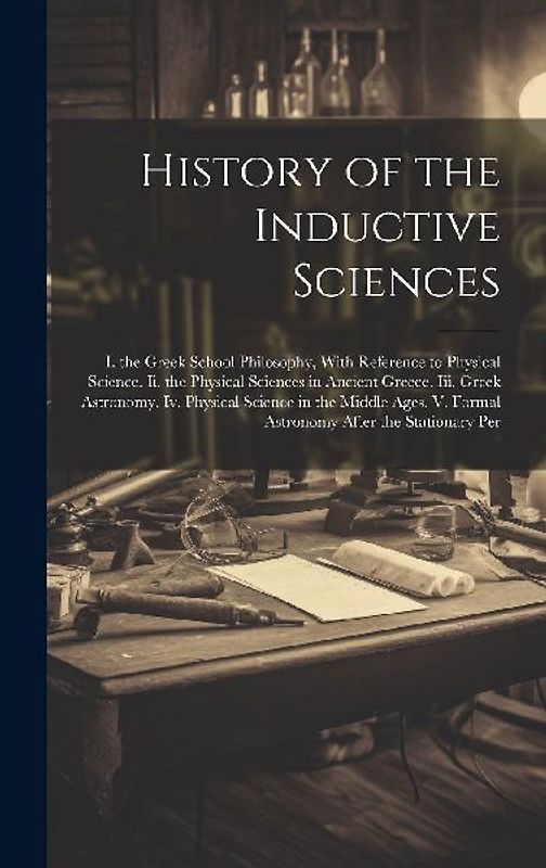 History of the Inductive Sciences: I. the Greek School Philosophy, With Reference to Physical Science. Ii. the Physical Sciences in Ancient Greece. Ii