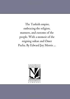 The Turkish empire, embracing the religion, manners, and customs of the people. With a memoir of the reigning sultan and Omer Pacha. By Edward Joy Morris ...