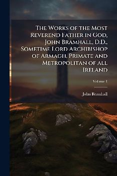 The Works of the Most Reverend Father in God, John Bramhall, D.D., Sometime Lord Archibishop of Armagh, Primate and Metropolitan of all Ireland