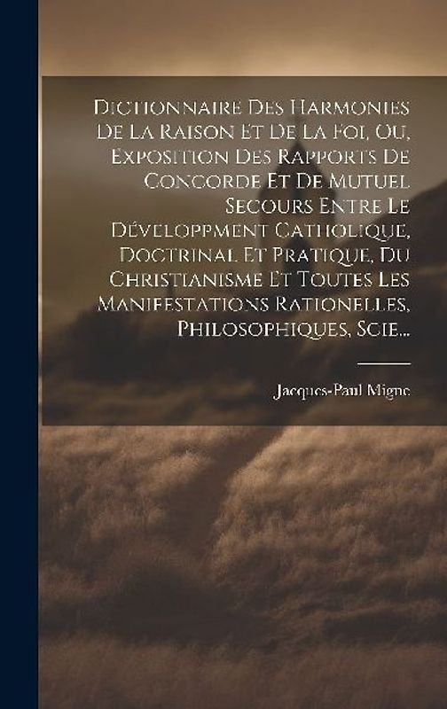 Dictionnaire Des Harmonies De La Raison Et De La Foi, Ou, Exposition Des Rapports De Concorde Et De Mutuel Secours Entre Le Développment Catholique, Doctrinal Et Pratique, Du Christianisme Et Toutes Les Manifestations Rationelles, Philosophiques, Scie...
