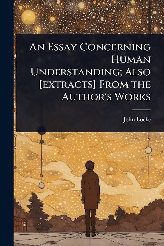 An Essay Concerning Human Understanding; Also [extracts] From the Author's Works