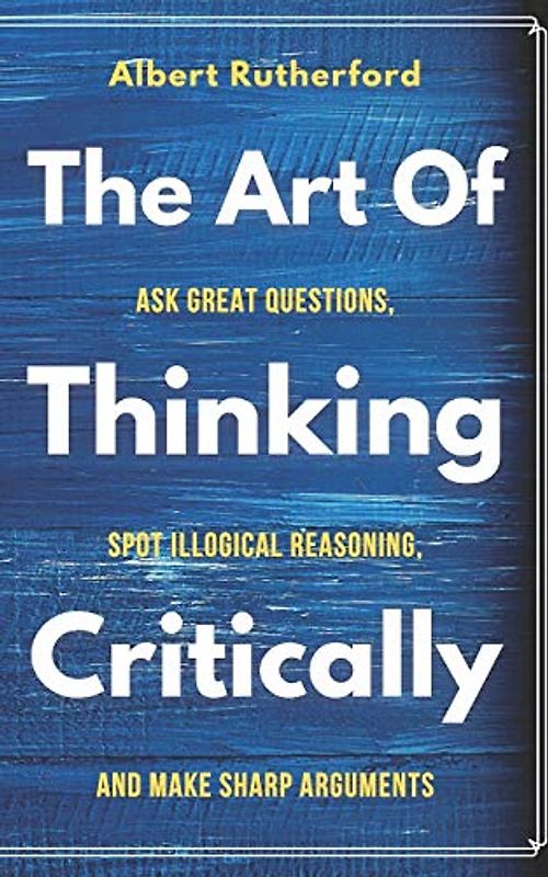 The Art of Thinking Critically: Ask Great Questions, Spot Illogical Reasoning, and Make Sharp Arguments (The critical thinker, Band 5)
