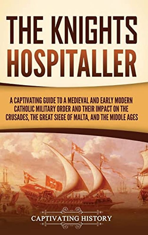 The Knights Hospitaller: A Captivating Guide to a Medieval and Early Modern Catholic Military Order and Their Impact on the Crusades, the Great Siege of Malta, and the Middle Ages