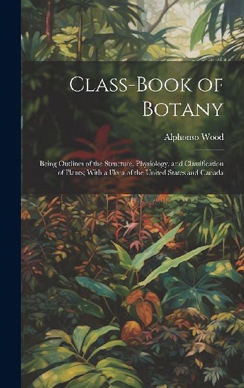 Class-book of Botany: Being Outlines of the Structure, Physiology, and Classification of Plants; With a Flora of the United States and Canad