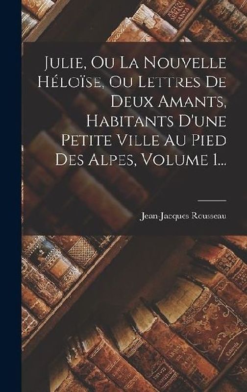 Julie, Ou La Nouvelle Héloïse, Ou Lettres De Deux Amants, Habitants D'une Petite Ville Au Pied Des Alpes, Volume 1...