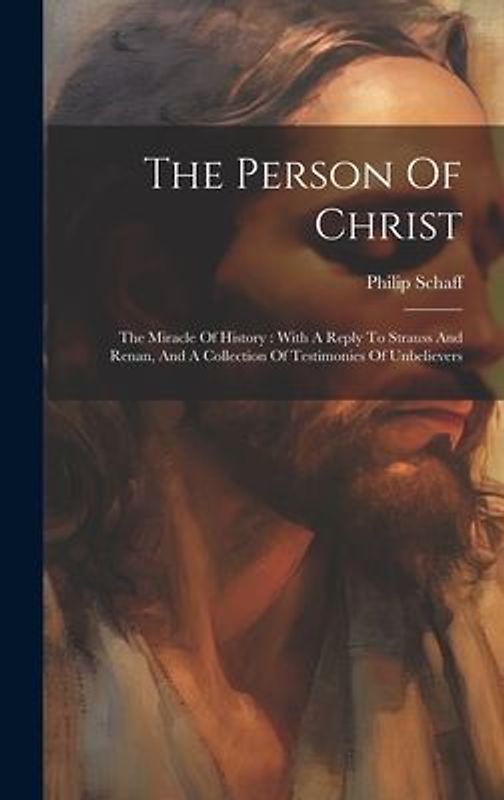 The Person Of Christ: The Miracle Of History: With A Reply To Strauss And Renan, And A Collection Of Testimonies Of Unbelievers