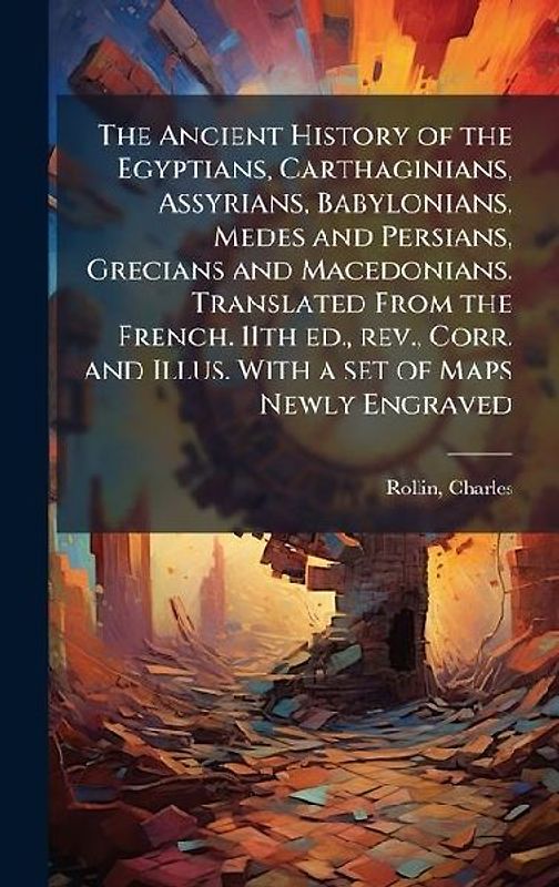 The Ancient History of the Egyptians, Carthaginians, Assyrians, Babylonians, Medes and Persians, Grecians and Macedonians. Translated From the French. 11th ed., rev., Corr. and Illus. With a set of Maps Newly Engraved