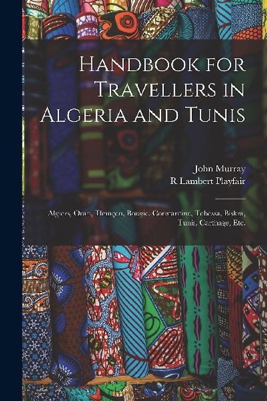 Handbook for Travellers in Algeria and Tunis: Algiers, Oran, Tlemçen, Bougie, Constantine, Tebessa, Biskra, Tunis, Carthage, etc.