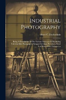 Industrial Photography: Being A Description Of The Various Processes Of Producing Indestructible Photographic Images On Glass, Porcelain, Meta