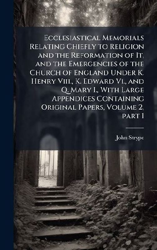 Ecclesiastical Memorials Relating Chiefly to Religion and the Reformation of It, and the Emergencies of the Church of England Under K. Henry Viii., K. Edward Vi., and Q. Mary I., With Large Appendices Containing Original Papers, Volume 2, part 1