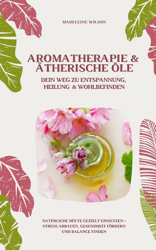 Aromatherapie und Ätherische Öle: Dein Weg zu Entspannung, Heilung und Wohlbefinden (Natürliche Düfte gezielt einsetzen – Stress abbauen, Gesundheit fördern und Balance finden)