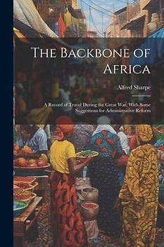 The Backbone of Africa: A Record of Travel During the Great War, With Some Suggestions for Administrative Reform