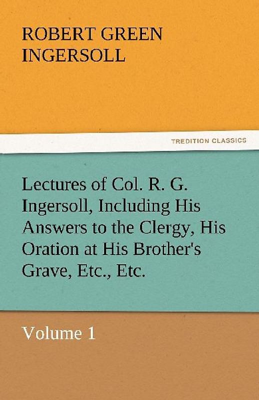 Lectures of Col. R. G. Ingersoll, Including His Answers to the Clergy, His Oration at His Brother's Grave, Etc., Etc.
