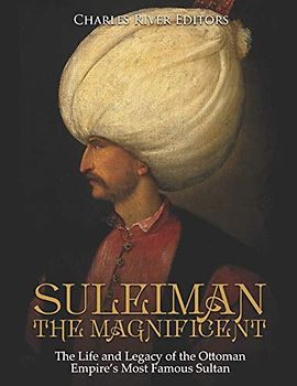 Suleiman the Magnificent: The Life and Legacy of the Ottoman Empire’s Most Famous Sultan