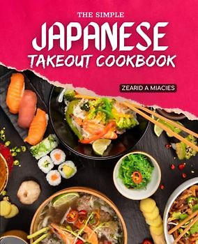 The Simple Japanese Takeout Cookbook: Recipes For Homemade Sushi, Tempura, Salads, Miso Soups, Noodles, And More