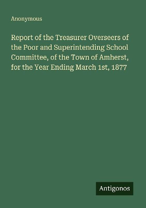 Report of the Treasurer Overseers of the Poor and Superintending School Committee, of the Town of Amherst, for the Year Ending March 1st, 1877
