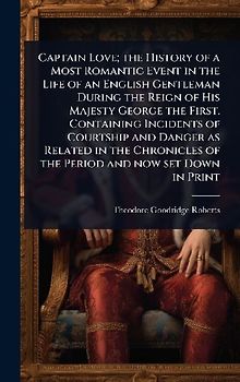 Captain Love; the History of a Most Romantic Event in the Life of an English Gentleman During the Reign of His Majesty George the First. Containing Incidents of Courtship and Danger as Related in the Chronicles of the Period and now set Down in Print