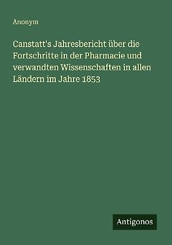 Canstatt's Jahresbericht über die Fortschritte in der Pharmacie und verwandten Wissenschaften in allen Ländern im Jahre 1853