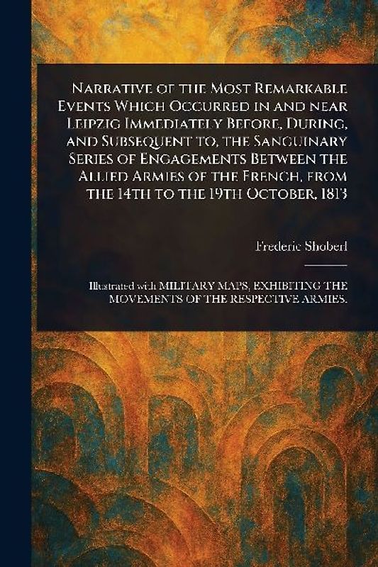 Narrative of the Most Remarkable Events Which Occurred in and Near Leipzig Immediately Before, During, and Subsequent to, the Sanguinary Series of Engagements Between the Allied Armies of the French, From the 14th to the 19th October, 1813