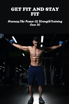Get Fit And Stay Fit: Harness The Power Of Strength Training Over 50
