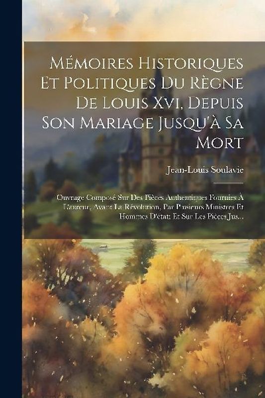 Mémoires Historiques Et Politiques Du Règne De Louis Xvi, Depuis Son Mariage Jusqu'à Sa Mort: Ouvrage Composé Sur Des Pièces Authentiques Fournies À L