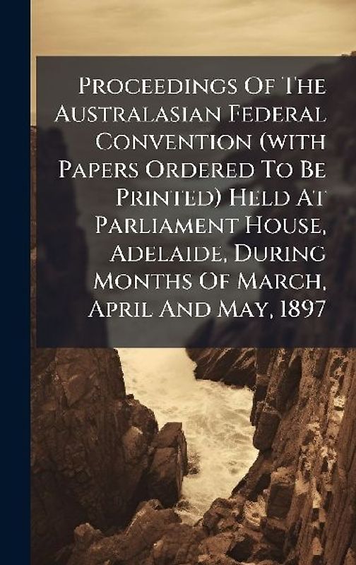 Proceedings Of The Australasian Federal Convention (with Papers Ordered To Be Printed) Held At Parliament House, Adelaide, During Months Of March, April And May, 1897
