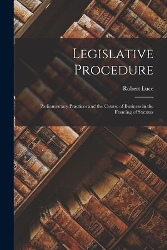 Legislative Procedure: Parliamentary Practices and the Course of Business in the Framing of Statutes