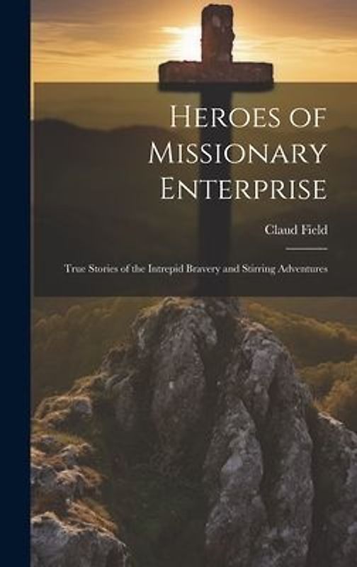 Heroes of Missionary Enterprise: True Stories of the Intrepid Bravery and Stirring Adventures