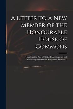 A Letter to a New Member of the Honourable House of Commons: Touching the Rise of All the Imbezzlements and Mismanagements of the Kingdom's Treasure .
