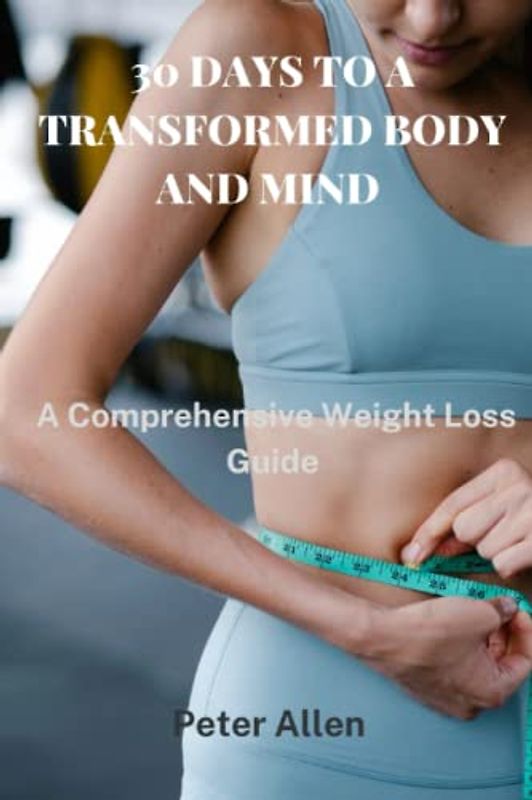 30 DAYS TO A TRANSFORMED BODY AND MIND: A Comprehensive Weight Loss Guide
