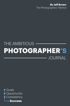 The Ambitious Photographer's Journal - Overcome Procrastination and Grow Your Photography Business Faster, 52 Week Photography Business Success ... Goals, Step by Step Just an Hour a Day